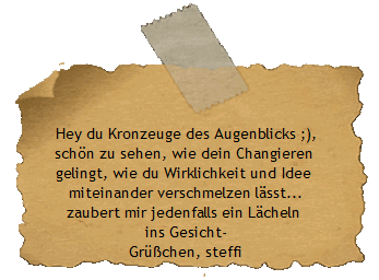 Hey du Kronzeuge des Augenblicks ;),
schn zu sehen, wie dein Changieren 
gelingt, wie du Wirklichkeit und Idee 
miteinander verschmelzen lsst...
zaubert mir jedenfalls ein Lcheln 
ins Gesicht-
Grchen, steffi