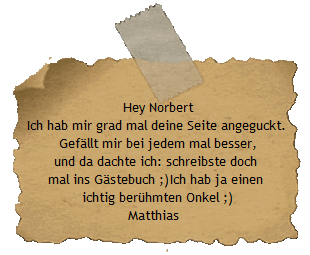 Hey Norbert
Ich hab mir grad mal deine Seite angeguckt. 
Gefllt mir bei jedem mal besser,
und da dachte ich: schreibste doch 
mal ins Gstebuch ;)Ich hab ja einen 
ichtig berhmten Onkel ;)
Matthias