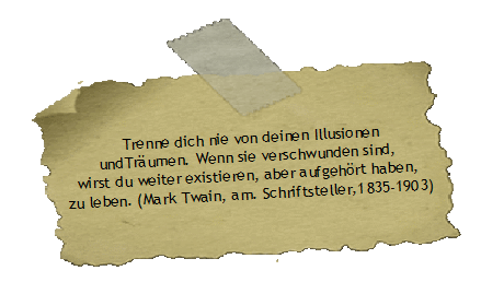 Trenne dich nie von deinen Illusionen
undTrumen. Wenn sie verschwunden sind, 
wirst du weiter existieren, aber aufgehrt haben, 
zu leben. (Mark Twain, am. Schriftsteller,1835-1903)